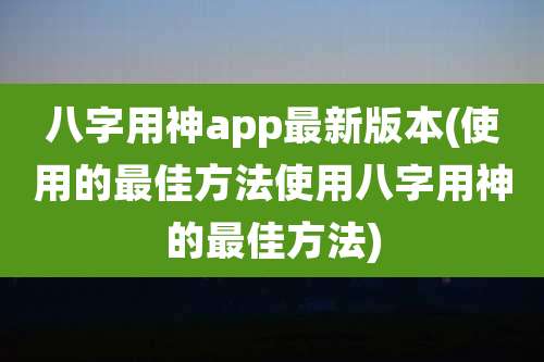八字用神app最新版本(使用的最佳方法使用八字用神的最佳方法)