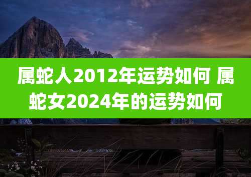 属蛇人2012年运势如何 属蛇女2024年的运势如何