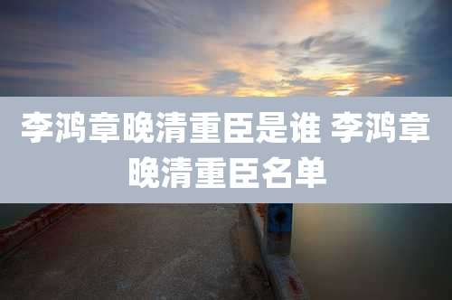 李鸿章晚清重臣是谁 李鸿章晚清重臣名单