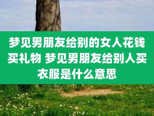 梦见男朋友给别的女人花钱买礼物 梦见男朋友给别人买衣服是什么意思