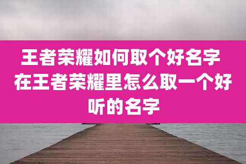 王者荣耀如何取个好名字 在王者荣耀里怎么取一个好听的名字