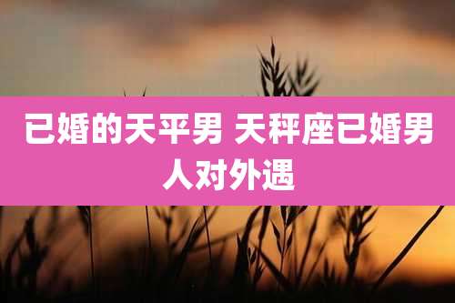 已婚的天平男 天秤座已婚男人对外遇