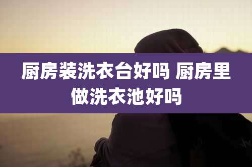 厨房装洗衣台好吗 厨房里做洗衣池好吗