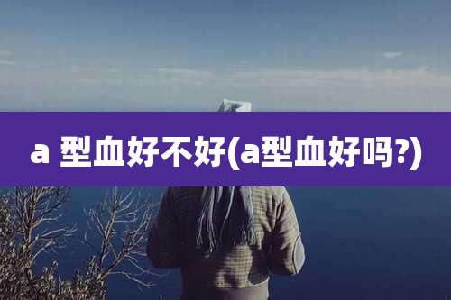a 型血好不好(a型血好吗?)