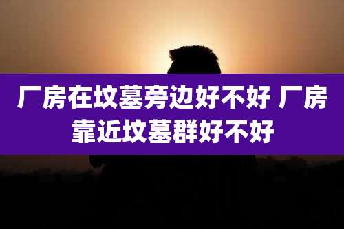 厂房在坟墓旁边好不好 厂房靠近坟墓群好不好