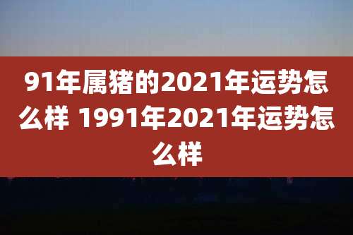 91年属猪的2021年运势怎么样 1991年2021年运势怎么样