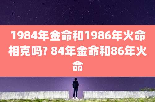 1984年金命和1986年火命相克吗? 84年金命和86年火命