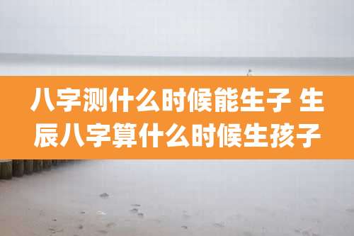 八字测什么时候能生子 生辰八字算什么时候生孩子