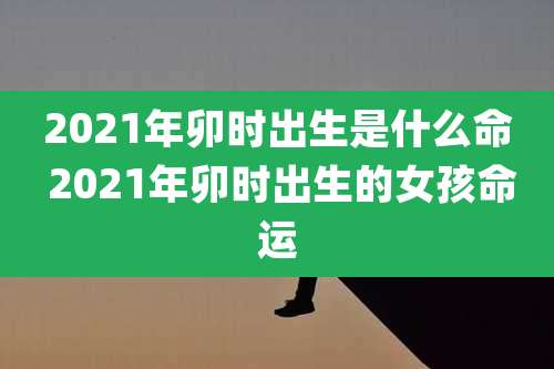 2021年卯时出生是什么命 2021年卯时出生的女孩命运
