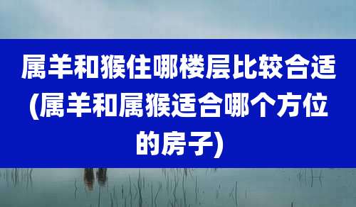 属羊和猴住哪楼层比较合适(属羊和属猴适合哪个方位的房子)