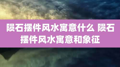 陨石摆件风水寓意什么 陨石摆件风水寓意和象征