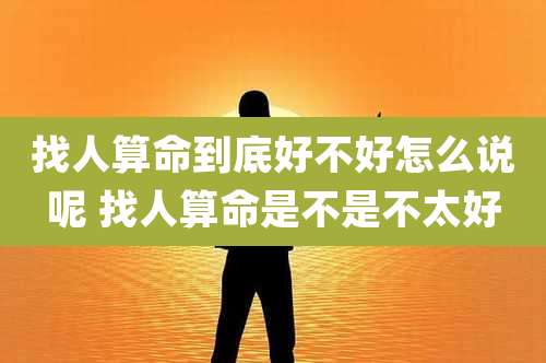 找人算命到底好不好怎么说呢 找人算命是不是不太好