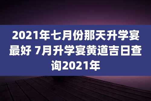 2021年七月份那天升学宴最好 7月升学宴黄道吉日查询2021年