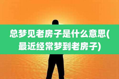 总梦见老房子是什么意思(最近经常梦到老房子)