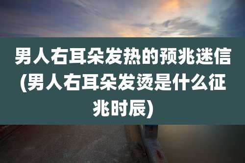 男人右耳朵发热的预兆迷信(男人右耳朵发烫是什么征兆时辰)