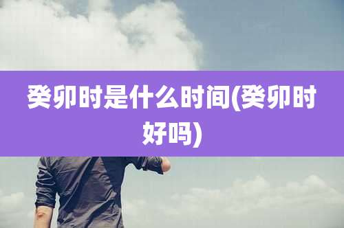 癸卯时是什么时间(癸卯时好吗)