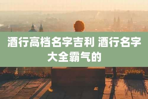 酒行高档名字吉利 酒行名字大全霸气的