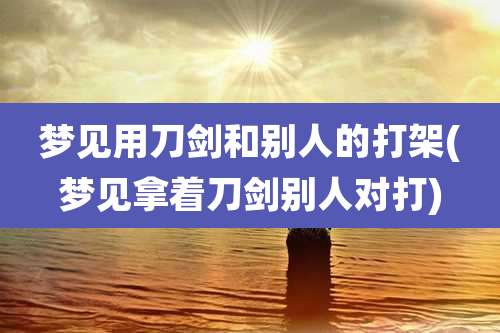 梦见用刀剑和别人的打架(梦见拿着刀剑别人对打)