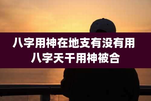 八字用神在地支有没有用 八字天干用神被合