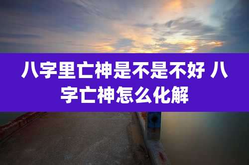八字里亡神是不是不好 八字亡神怎么化解