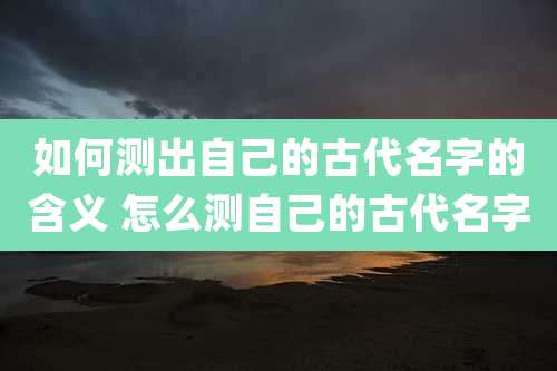 如何测出自己的古代名字的含义 怎么测自己的古代名字
