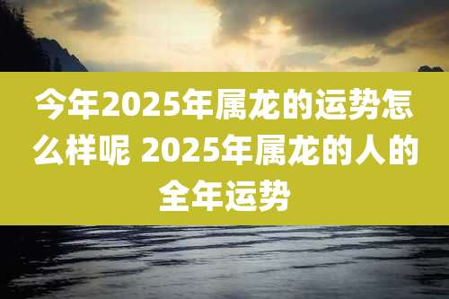 今年2025年属龙的运势怎么样呢 2025年属龙的人的全年运势