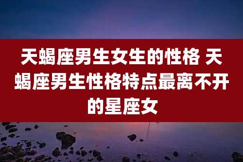 天蝎座男生女生的性格 天蝎座男生性格特点最离不开的星座女