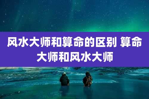 风水大师和算命的区别 算命大师和风水大师