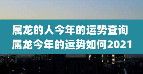 属龙的人今年的运势查询 属龙今年的运势如何2021