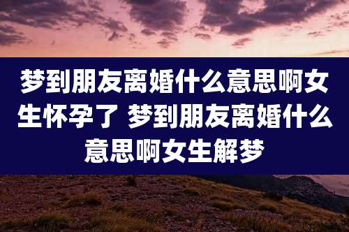 梦到朋友离婚什么意思啊女生怀孕了 梦到朋友离婚什么意思啊女生解梦