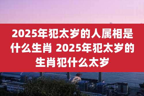 2025年犯太岁的人属相是什么生肖 2025年犯太岁的生肖犯什么太岁