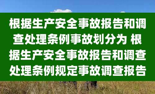 根据生产安全事故报告和调查处理条例事故划分为 根据生产安全事故报告和调查处理条例规定事故调查报告