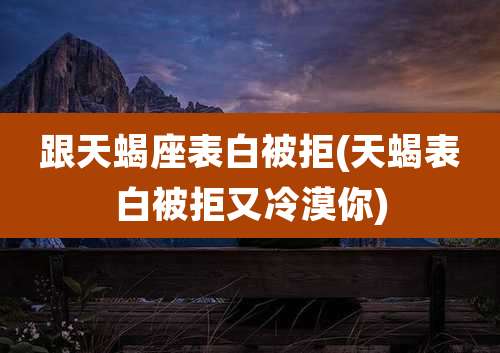 跟天蝎座表白被拒(天蝎表白被拒又冷漠你)