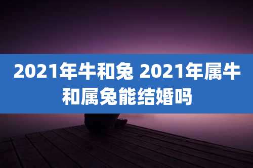 2021年牛和兔 2021年属牛和属兔能结婚吗