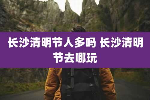 长沙清明节人多吗 长沙清明节去哪玩