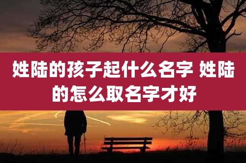 姓陆的孩子起什么名字 姓陆的怎么取名字才好