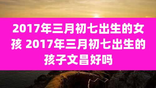 2017年三月初七出生的女孩 2017年三月初七出生的孩子文昌好吗