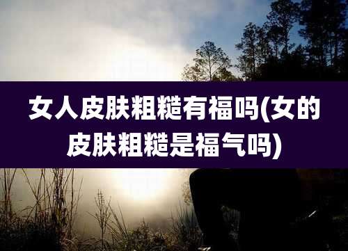 女人皮肤粗糙有福吗(女的皮肤粗糙是福气吗)