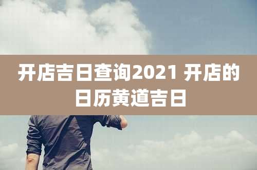 开店吉日查询2021 开店的日历黄道吉日