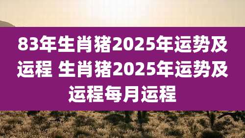 83年生肖猪2025年运势及运程 生肖猪2025年运势及运程每月运程