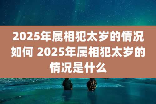 2025年属相犯太岁的情况如何 2025年属相犯太岁的情况是什么