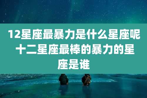 12星座最暴力是什么星座呢 十二星座最棒的暴力的星座是谁