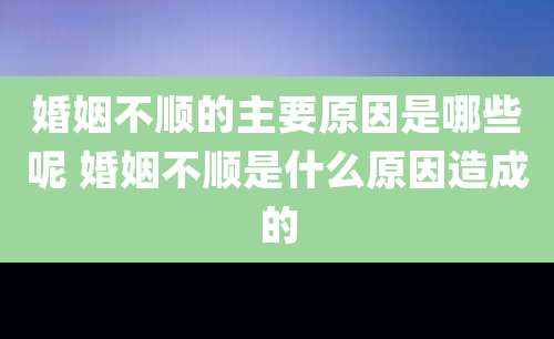 婚姻不顺的主要原因是哪些呢 婚姻不顺是什么原因造成的