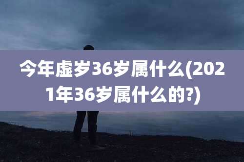今年虚岁36岁属什么(2021年36岁属什么的?)