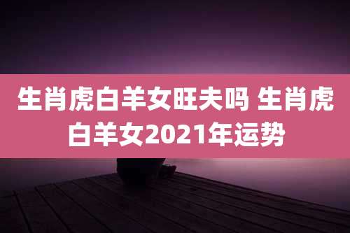 生肖虎白羊女旺夫吗 生肖虎白羊女2021年运势