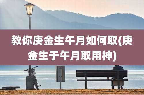 教你庚金生午月如何取(庚金生于午月取用神)