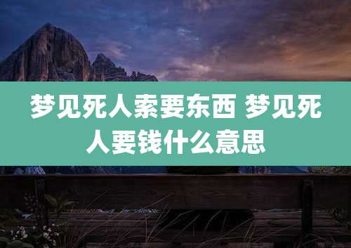 梦见死人索要东西 梦见死人要钱什么意思