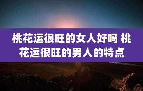 桃花运很旺的女人好吗 桃花运很旺的男人的特点