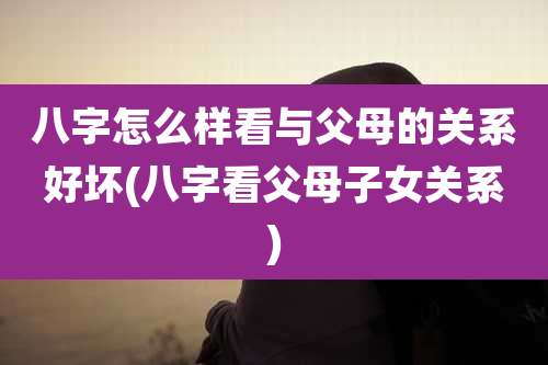 八字怎么样看与父母的关系好坏(八字看父母子女关系)