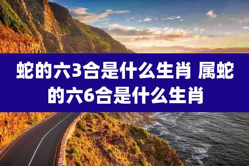 蛇的六3合是什么生肖 属蛇的六6合是什么生肖